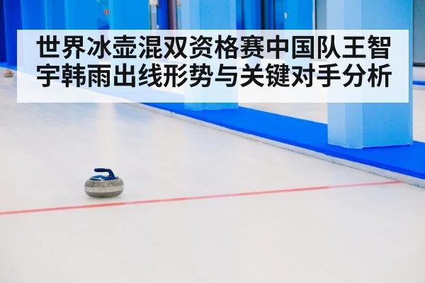 世界冰壶混双资格赛中国队王智宇韩雨出线形势与关键对手分析
